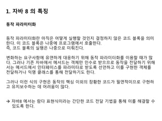 1. 자바 8 의 특징
동작 파라미터화
동작 파라미터화란 아직은 어떻게 실행할 것인지 결정하지 않은 코드 블록을 의미
한다. 이 코드 블록은 나중에 프로그램에서 호출한다.
즉, 코드 블록의 실행은 나중으로 미뤄진다.
변화하는 요구사항에 유연하게 대응하기 위해 동작 파라미터화를 이용할 때가 많
다. 그러나 기존 자바에서 메서드는 객체만 인수로 받으므로 동작을 전달하기 위해
서는 메서드에서 인터페이스를 파라미터로 받도록 선언하고 이를 구현한 객체를
전달하거나 익명 클래스를 통해 전달하기도 한다.
그러나 이런 식의 구현은 동작의 핵심 이외의 장황한 코드가 필연적이므로 구현하
고 유지보수하는 데 어려움이 많다.
 자바8 에서는 람다 표현식이라는 간단한 코드 전달 기법을 통해 이를 해결할 수
있도록 한다.
 