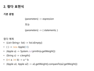 2. 람다 표현식
기본 문법
(parameters) -> expression
또는
(parameters) -> { statements; }
람다 예제
• (List<String> list) -> list.isEmpty()
• ( ) -> new Apple(10)
• (Apple a) -> System.out.println(a.getWeight())
• (String s) -> s.length()
• (int a, int b) -> a * b
• (Apple a1, Apple a2) -> a1.getWeight().compareTo(a2.getWeight())
 