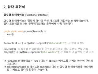 2. 람다 표현식
함수형 인터페이스 (Functional Interface)
함수형 인터페이스는 정확히 하나의 추상 메서드를 지정하는 인터페이스이다.
람다 표현식은 함수형 인터페이스라는 문맥에서 사용 가능하다.
public static void process(Runnable r){
r.run();
}
Runnable r1 = ( ) -> System.out.println("Hello World 1"); // 람다 표현식
process(r1); // 함수형 인터페이스를 인수로 받으므로 람다 표현식 전달 가능
process(( ) -> System.out.println("Hello World 2")); // 직접 람다 표현식 전달 가능
 Runnable 인터페이스는 run( ) 이라는 abstract 메서드를 가지는 함수형 인터페
이스이다.
 process(Runnable r) 메서드는 Runnable 이라는 함수형 인터페이스를 파라미터
로 가지므로 람다식 전달이 가능하다.
 