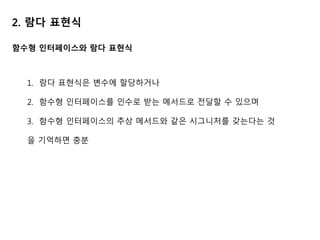 2. 람다 표현식
함수형 인터페이스와 람다 표현식
1. 람다 표현식은 변수에 할당하거나
2. 함수형 인터페이스를 인수로 받는 메서드로 전달할 수 있으며
3. 함수형 인터페이스의 추상 메서드와 같은 시그니처를 갖는다는 것
을 기억하면 충분
 