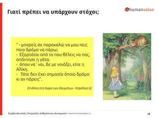 18Συμβουλευτικές Υπηρεσίες Ανθρώπινου Δυναμικού | www.humanvalue.co
Γιατί πρέπει να υπάρχουν στόχοι;
“ - μπορείς σε παρακαλώ να μου πεις
ποιο δρόμο να πάρω;
- Εξαρτάται από το που θέλεις να πας,
απάντησε η γάτα.
- όπου να΄ ναι, δε με νοιάζει, είπε η
Αλίκη.
- Τότε δεν έχει σημασία όποιο δρόμο
κι αν πάρεις”.
(Η Αλίκη στη Χώρα των Θαυμάτων - Κεφάλαιο 6)
 