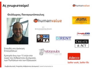 Συμβουλευτικές Υπηρεσίες Ανθρώπινου Δυναμικού | www.humanvalue.co
Ας γνωριστούμε!
Σπουδές στη Διοίκηση
Επιχειρήσεων
Εμπειρία άνω των 15 ετών στο
χώρο του Ανθρώπινου Δυναμικού,
των Πωλήσεων και των Εξαγωγών
Θεόδωρος Παναγιωτόπουλος
 