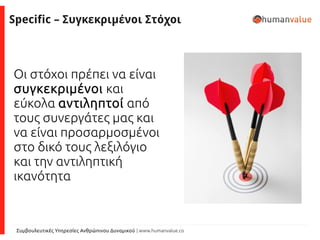 Συμβουλευτικές Υπηρεσίες Ανθρώπινου Δυναμικού | www.humanvalue.co
Specific – Συγκεκριμένοι Στόχοι
Οι στόχοι πρέπει να είναι
συγκεκριμένοι και
εύκολα αντιληπτοί από
τους συνεργάτες μας και
να είναι προσαρμοσμένοι
στο δικό τους λεξιλόγιο
και την αντιληπτική
ικανότητα
 