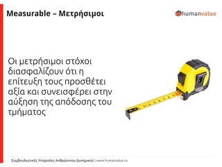 Συμβουλευτικές Υπηρεσίες Ανθρώπινου Δυναμικού | www.humanvalue.co
Measurable – Μετρήσιμοι
Οι μετρήσιμοι στόχοι
διασφαλίζουν ότι η
επίτευξη τους προσθέτει
αξία και συνεισφέρει στην
αύξηση της απόδοσης του
τμήματος
 