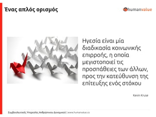 Συμβουλευτικές Υπηρεσίες Ανθρώπινου Δυναμικού | www.humanvalue.co
Ηγεσία είναι μία
διαδικασία κοινωνικής
επιρροής, η οποία
μεγιστοποιεί τις
προσπάθειες των άλλων,
προς την κατεύθυνση της
επίτευξης ενός στόχου
Kevin Kruse
Ένας απλός ορισμός
 