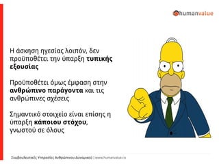 Συμβουλευτικές Υπηρεσίες Ανθρώπινου Δυναμικού | www.humanvalue.co
Η άσκηση ηγεσίας λοιπόν, δεν
προϋποθέτει την ύπαρξη τυπικής
εξουσίας
Προϋποθέτει όμως έμφαση στην
ανθρώπινο παράγοντα και τις
ανθρώπινες σχέσεις
Σημαντικό στοιχείο είναι επίσης η
ύπαρξη κάποιου στόχου,
γνωστού σε όλους
 