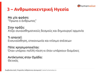 Συμβουλευτικές Υπηρεσίες Ανθρώπινου Δυναμικού | www.humanvalue.co
3 – Ανθρωποκεντρική Ηγεσία
Με μία φράση:
“Πρώτα ο άνθρωπος”
Στην πράξη:
Χτίζει συναισθηματικούς δεσμούς και δημιουργεί αρμονία
Τι απαιτεί:
Ενσυναίσθηση, επικοινωνία και κτίσιμο σχέσεων
Πότε χρησιμοποιείται:
Όταν υπάρχει πολλή πίεση κι όταν υπάρχουν διαμάχες
Αντίκτυπος στην Ομάδα:
Θετικός
 