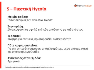 Συμβουλευτικές Υπηρεσίες Ανθρώπινου Δυναμικού | www.humanvalue.co
5 – Πιεστική Ηγεσία
Με μία φράση:
“Κάνε ακριβώς ό,τι σου λέω, τώρα!”
Στην πράξη:
Δίνει έμφαση σε υψηλά επίπεδα απόδοσης, με κάθε κόστος
Τι απαιτεί:
Κίνητρο για επιτυχία, πρωτοβουλία, ανθεκτικότητα
Πότε χρησιμοποιείται:
Για την επίτευξη γρήγορων αποτελεσμάτων, μέσα από μια ικανή
και υποκινούμενη Ομάδα
Αντίκτυπος στην Ομάδα:
Αρνητικός
 