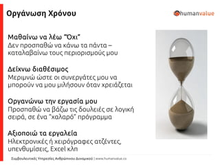 Συμβουλευτικές Υπηρεσίες Ανθρώπινου Δυναμικού | www.humanvalue.co
Οργάνωση Χρόνου
Μαθαίνω να λέω “Όχι”
Δεν προσπαθώ να κάνω τα πάντα –
καταλαβαίνω τους περιορισμούς μου
Δείχνω διαθέσιμος
Μεριμνώ ώστε οι συνεργάτες μου να
μπορούν να μου μιλήσουν όταν χρειάζεται
Οργανώνω την εργασία μου
Προσπαθώ να βάζω τις δουλειές σε λογική
σειρά, σε ένα “χαλαρό” πρόγραμμα
Αξιοποιώ τα εργαλεία
Ηλεκτρονικές ή χειρόγραφες ατζέντες,
υπενθυμίσεις, Excel κλπ
 