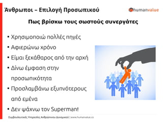 Συμβουλευτικές Υπηρεσίες Ανθρώπινου Δυναμικού | www.humanvalue.co
Πως βρίσκω τους σωστούς συνεργάτες

Χρησιμοποιώ πολλές πηγές

Αφιερώνω χρόνο

Είμαι ξεκάθαρος από την αρχή

Δίνω έμφαση στην
προσωπικότητα

Προσλαμβάνω εξυπνότερους
από εμένα

Δεν ψάχνω τον Superman!
Άνθρωποι – Επιλογή Προσωπικού
 