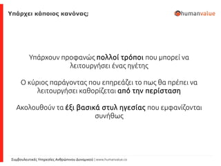 Συμβουλευτικές Υπηρεσίες Ανθρώπινου Δυναμικού | www.humanvalue.co
Υπάρχει κάποιος κανόνας;
Υπάρχουν προφανώς πολλοί τρόποι που μπορεί να
λειτουργήσει ένας ηγέτης
Ο κύριος παράγοντας που επηρεάζει το πως θα πρέπει να
λειτουργήσει καθορίζεται από την περίσταση
Ακολουθούν τα έξι βασικά στυλ ηγεσίας που εμφανίζονται
συνήθως
 