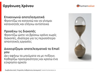 Συμβουλευτικές Υπηρεσίες Ανθρώπινου Δυναμικού | www.humanvalue.co
Οργάνωση Χρόνου
Επικοινωνώ αποτελεσματικά
Φροντίζω να κατανοώ και να γίνομαι
κατανοητός και ελέγχω αντίστοιχα
Προσέχω τις διακοπές
Φροντίζω ώστε να βρίσκω χρόνο χωρίς
διακοπές, ιδιαίτερα για τις περισσότερο
απαιτητικές εργασίες
Διαχειρίζομαι αποτελεσματικά τα Email
μου
Δεν αφήνω τα μηνύματα να με πνίξουν.
Καθορίζω προτεραιότητες και κρατώ ένα
εύχρηστο αρχείο
 