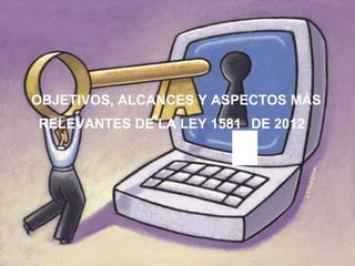 OBJETIVOS, ALCANCES Y ASPECTOS MÁS
RELEVANTES DE LA LEY 1581 DE 2012
 