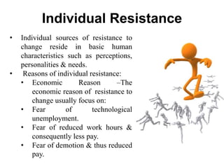 Individual Resistance
• Individual sources of resistance to
change reside in basic human
characteristics such as perceptions,
personalities & needs.
• Reasons of individual resistance:
• Economic Reason –The
economic reason of resistance to
change usually focus on:
• Fear of technological
unemployment.
• Fear of reduced work hours &
consequently less pay.
• Fear of demotion & thus reduced
pay.
 