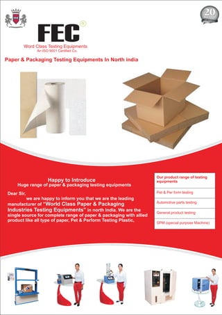 Paper & Packaging Testing Equipments In North india
Our product range of testing
equipments
Pet & Per form testing
Automotive parts testing
General product testing
SPM (special purpose Machine)
Huge range of paper & packaging testing equipments
Dear Sir,
we are happy to inform you that we are the leading
manufacturer of “World Class Paper & Packaging
Industries Testing Equipments” in north India. We are the
single source for complete range of paper & packaging with allied
product like all type of paper, Pet & Perform Testing Plastic,
FEC
R
Word Class Testing Equipments
An ISO 9001 Certified Co.
Happy to Introduce
 