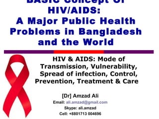 BASIC Concept Of
HIV/AIDS:
A Major Public Health
Problems in Bangladesh
and the World
HIV & AIDS: Mode of
Transmission, Vulnerability,
Spread of infection, Control,
Prevention, Treatment & Care
[Dr] Amzad Ali
Email: ali.amzad@gmail.com
Skype: ali.amzad
Cell: +8801713 004696
 