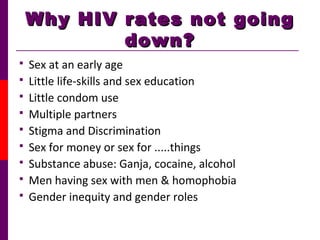 Why HIV rates not goingWhy HIV rates not going
down?down?
 Sex at an early age
 Little life-skills and sex education
 Little condom use
 Multiple partners
 Stigma and Discrimination
 Sex for money or sex for .....things
 Substance abuse: Ganja, cocaine, alcohol
 Men having sex with men & homophobia
 Gender inequity and gender roles
 