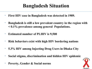 Bangladesh Situation
• First HIV case in Bangladesh was detected in 1989.
• Bangladesh is still a low prevalent country in the region with
< 0.1% prevalence among general Populations.
• Estimated number of PLHIV is 9,500
• Risk behaviors exist with high HIV bordering nations
• 5.3% HIV among Injecting Drug Users in Dhaka City
• Social stigma, discrimination and hidden HIV epidemic
• Poverty, Gender & Social norms
 