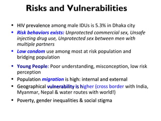 • HIV prevalenceHIV prevalence among male IDUs is 5.3% in Dhaka city
• Risk behaviors exists: UUnprotected commercial sex, Unsafe
injecting drug use, Unprotected sex between men with
multiple partners
• Low condom use among most at risk population and
bridging population
• Young People: Poor understanding, misconception, low risk
perception
• PopulationPopulation migration is high: internal and externalis high: internal and external
• GeographicalGeographical vulnerability is hvulnerability is higher (cross border with India,
Myanmar, Nepal & water routes with world!)
• Poverty, gender inequalities & social stigmaPoverty, gender inequalities & social stigma
Risks and Vulnerabilities
 