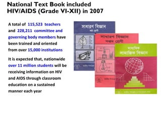 National Text Book included
HIV/AIDS (Grade VI-XII) in 2007
A total of 115,523 teachers
and 228,211 committee and
governing body members have
been trained and oriented
from over 15,000 institutions
It is expected that, nationwide
over 11 million students will be
receiving information on HIV
and AIDS through classroom
education on a sustained
manner each year
 