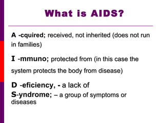 What is AIDS?
A -cquired; received, not inherited (does not runreceived, not inherited (does not run
in families)in families)
I -mmuno; protected from (in this case theprotected from (in this case the
system protects the body from disease)system protects the body from disease)
D -eficiency, -- a lack ofa lack of
S-yndrome; – a group of symptoms or– a group of symptoms or
diseasesdiseases
 