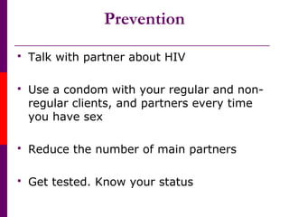 Prevention
 Talk with partner about HIV
 Use a condom with your regular and non-
regular clients, and partners every time
you have sex
 Reduce the number of main partners
 Get tested. Know your status
 