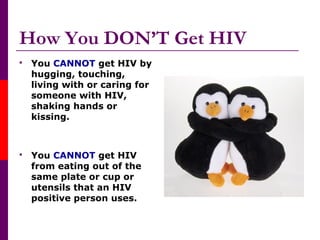 How You DON’T Get HIV
 You CANNOT get HIV by
hugging, touching,
living with or caring for
someone with HIV,
shaking hands or
kissing.
 You CANNOT get HIV
from eating out of the
same plate or cup or
utensils that an HIV
positive person uses.
 