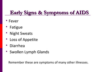 Early Signs & Symptoms of AIDSEarly Signs & Symptoms of AIDS
 Fever
 Fatigue
 Night Sweats
 Loss of Appetite
 Diarrhea
 Swollen Lymph Glands
Remember these are symptoms of many other illnesses.
 