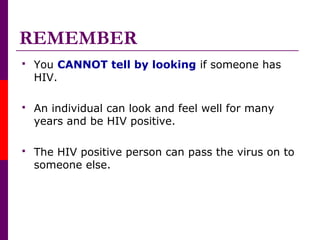 REMEMBER
 You CANNOT tell by looking if someone has
HIV.
 An individual can look and feel well for many
years and be HIV positive.
 The HIV positive person can pass the virus on to
someone else.
 