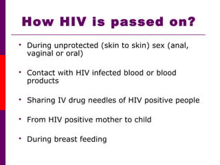 How HIV is passed on?
 During unprotected (skin to skin) sex (anal,
vaginal or oral)
 Contact with HIV infected blood or blood
products
 Sharing IV drug needles of HIV positive people
 From HIV positive mother to child
 During breast feeding
 