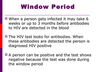 Window Period
 When a person gets infected it may take 6
weeks or up to 3 months before antibodies
to HIV are detected in the blood
 The HIV test looks for antibodies. When
these antibodies are detected the person is
diagnosed HIV positive
 A person can be positive and the test shows
negative because the test was done during
the window period
 
