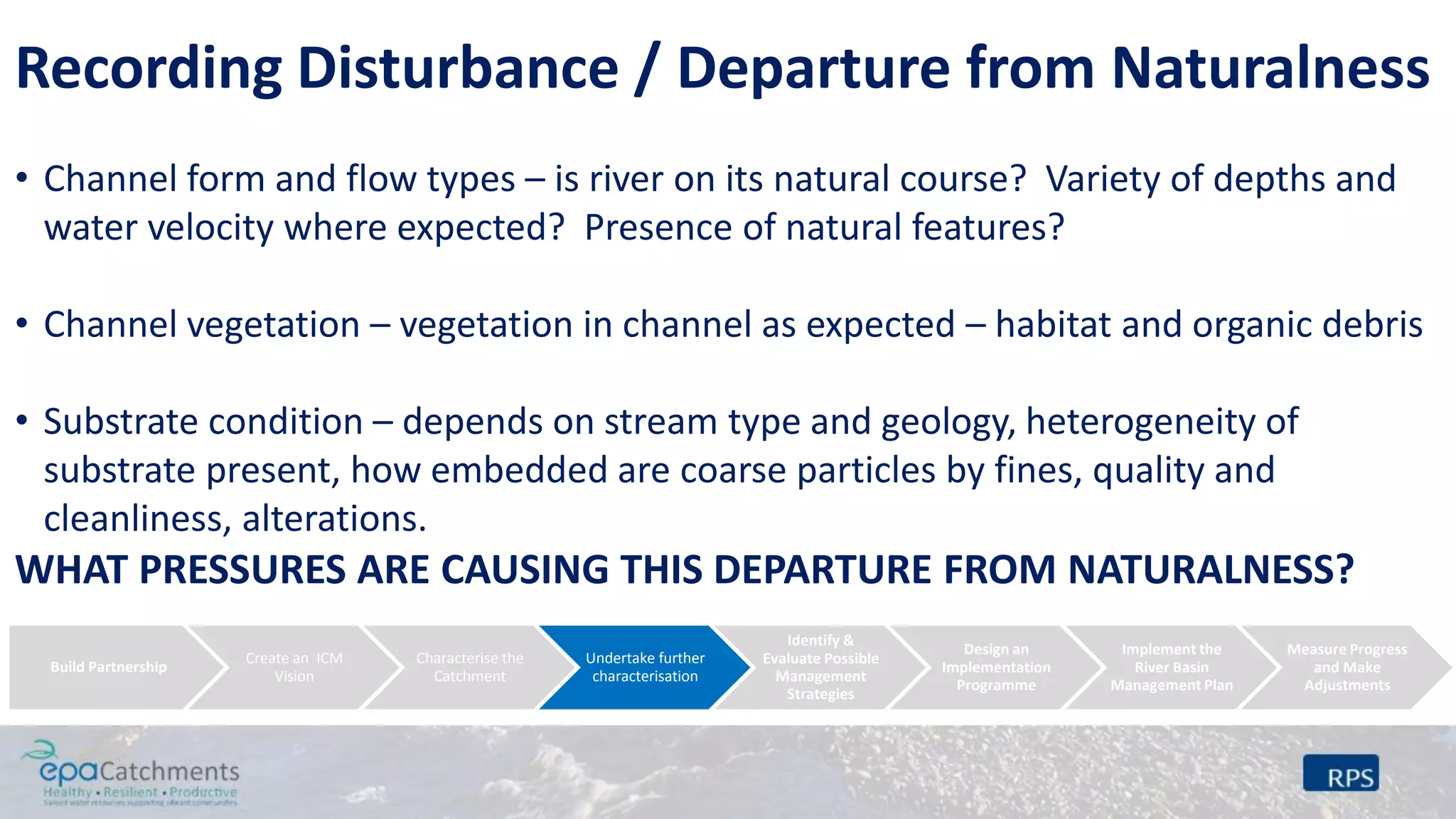 Recording Disturbance / Departure from Naturalness
• Channel form and flow types – is river on its natural course? Variety of depths and
water velocity where expected? Presence of natural features?
• Channel vegetation – vegetation in channel as expected – habitat and organic debris
• Substrate condition – depends on stream type and geology, heterogeneity of
substrate present, how embedded are coarse particles by fines, quality and
cleanliness, alterations.
WHAT PRESSURES ARE CAUSING THIS DEPARTURE FROM NATURALNESS?
Build Partnership
Create an ICM
Vision
Characterise the
Catchment
Undertake further
characterisation
Identify &
Evaluate Possible
Management
Strategies
Design an
Implementation
Programme
Implement the
River Basin
Management Plan
Measure Progress
and Make
Adjustments
 