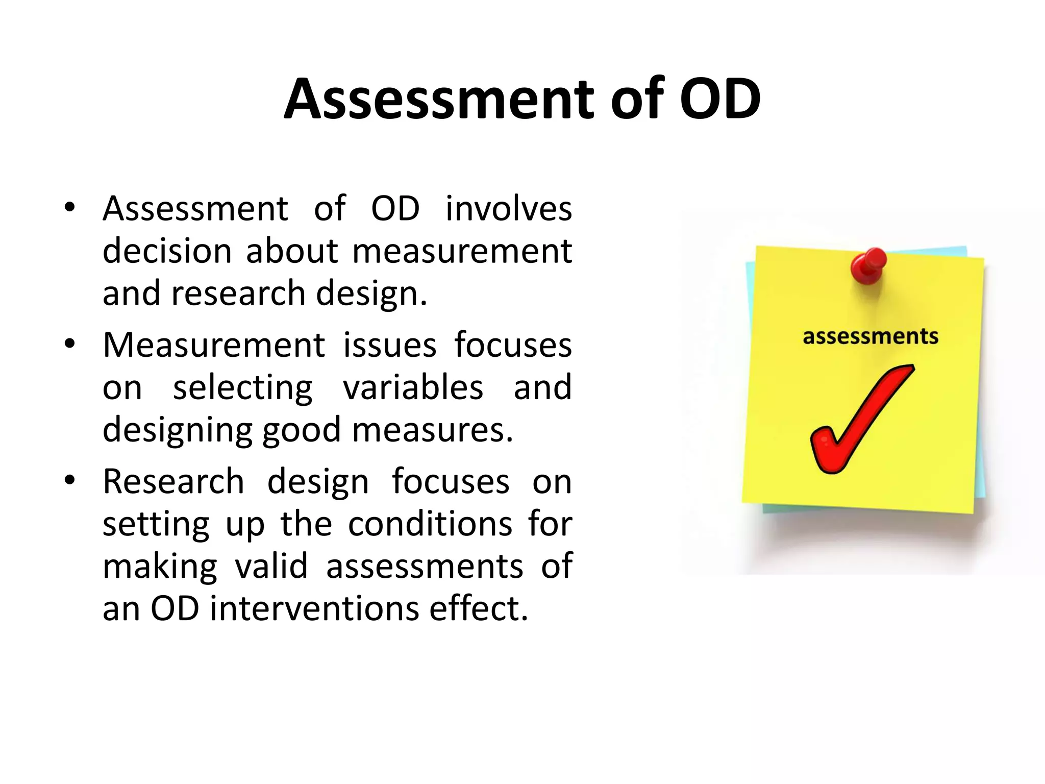 Assessment of OD
• Assessment of OD involves
decision about measurement
and research design.
• Measurement issues focuses
on selecting variables and
designing good measures.
• Research design focuses on
setting up the conditions for
making valid assessments of
an OD interventions effect.
