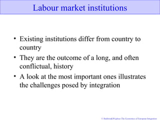 © Baldwin&Wyplosz The Economics of European Integration
Labour market institutions
• Existing institutions differ from country to
country
• They are the outcome of a long, and often
conflictual, history
• A look at the most important ones illustrates
the challenges posed by integration
 