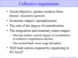 © Baldwin&Wyplosz The Economics of European Integration
Collective negotiations
• Social objective: protect workers from
bosses’ excessive powers
• Economic impact: unemployment
• The role of the degree of centralization
• The integration and monetary union impact
– One big market: current degree of coordination
in collective negotiations decline
– One central bank: more wage discipline
• Will trade unions respond by organizing at
EU level?
 