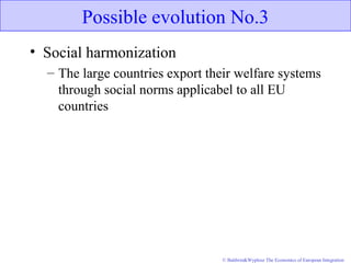 © Baldwin&Wyplosz The Economics of European Integration
Possible evolution No.3
• Social harmonization
– The large countries export their welfare systems
through social norms applicabel to all EU
countries
 