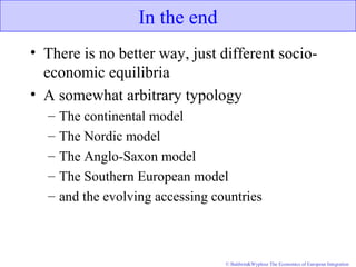 © Baldwin&Wyplosz The Economics of European Integration
In the end
• There is no better way, just different socio-
economic equilibria
• A somewhat arbitrary typology
– The continental model
– The Nordic model
– The Anglo-Saxon model
– The Southern European model
– and the evolving accessing countries
 