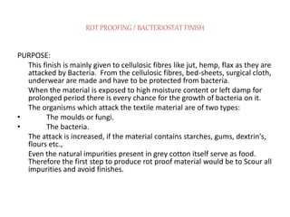 ROT PROOFING / BACTERIOSTAT FINISH
PURPOSE:
This finish is mainly given to cellulosic fibres like jut, hemp, flax as they are
attacked by Bacteria. From the cellulosic fibres, bed-sheets, surgical cloth,
underwear are made and have to be protected from bacteria.
When the material is exposed to high moisture content or left damp for
prolonged period there is every chance for the growth of bacteria on it.
The organisms which attack the textile material are of two types:
• The moulds or fungi.
• The bacteria.
The attack is increased, if the material contains starches, gums, dextrin's,
flours etc.,
Even the natural impurities present in grey cotton itself serve as food.
Therefore the first step to produce rot proof material would be to Scour all
impurities and avoid finishes.
 