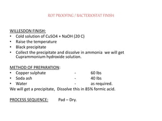 ROT PROOFING / BACTERIOSTAT FINISH
WILLESDON FINISH:
• Cold solution of CuSO4 + NaOH (20 C)
• Raise the temperature
• Black precipitate
• Collect the precipitate and dissolve in ammonia we will get
Cuprammonium hydroxide solution.
METHOD OF PREPARATION:
• Copper sulphate - 60 lbs
• Soda ash - 40 Ibs
• Water - as required.
We will get a precipitate, Dissolve this in 85% formic acid.
PROCESS SEQUENCE: Pad – Dry.
 