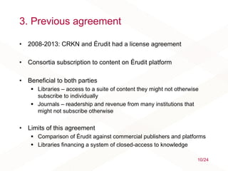 3. Previous agreement
• 2008-2013: CRKN and Érudit had a license agreement
• Consortia subscription to content on Érudit platform
• Beneficial to both parties
 Libraries – access to a suite of content they might not otherwise
subscribe to individually
 Journals – readership and revenue from many institutions that
might not subscribe otherwise
• Limits of this agreement
 Comparison of Érudit against commercial publishers and platforms
 Libraries financing a system of closed-access to knowledge
10/24
 
