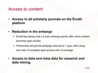 Access to content
• Access to all scholarly journals on the Érudit
platform
• Reduction in the embargo
 Érudit has always had a 2 year embargo period, after which content
becomes open access
 Partnership will see the embargo reduced to 1 year, with a long
term plan of complete open access with no embargo
• Access to data and meta data for research and
data mining
13/24
 