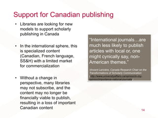 Support for Canadian publishing
• Libraries are looking for new
models to support scholarly
publishing in Canada
• In the international sphere, this
is specialized content
(Canadian, French language,
SS&H) with a limited market
for commercialization
• Without a change in
perspective, many libraries
may not subscribe, and the
content may no longer be
financially viable to publish,
resulting in a loss of important
Canadian content 14
“International journals…are
much less likely to publish
articles with local or, one
might cynically say, non-
American themes.”
Vincent Larivière, Canada Research Chair on the
Transformations of Scholarly Communication
(http://www.universityaffairs.ca/opinion/in-my-
opinion/importance-national-journals/)
 