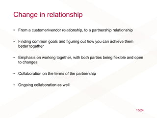 Change in relationship
• From a customer/vendor relationship, to a partnership relationship
• Finding common goals and figuring out how you can achieve them
better together
• Emphasis on working together, with both parties being flexible and open
to changes
• Collaboration on the terms of the partnership
• Ongoing collaboration as well
15/24
 