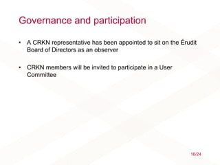 Governance and participation
• A CRKN representative has been appointed to sit on the Érudit
Board of Directors as an observer
• CRKN members will be invited to participate in a User
Committee
16/24
 