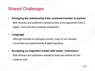 Shared Challenges
• Changing the relationship from customer/vendor to partner
Both libraries and publishers needed to look at the agreement from a
bigger, more long term strategic perspective
• Language
Although Canada is a bilingual country, many of our member
universities are predominantly English-speaking
• Accepting an imperfect model with some “unknowns”
Both libraries and publishers needed to trust one another for this
model to work
19/24
 