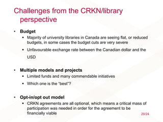 Challenges from the CRKN/library
perspective
• Budget
 Majority of university libraries in Canada are seeing flat, or reduced
budgets, in some cases the budget cuts are very severe
 Unfavourable exchange rate between the Canadian dollar and the
USD
• Multiple models and projects
 Limited funds and many commendable initiatives
 Which one is the “best”?
• Opt-in/opt out model
 CRKN agreements are all optional, which means a critical mass of
participation was needed in order for the agreement to be
financially viable 20/24
 