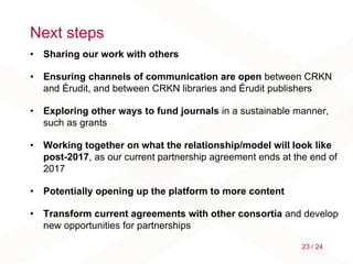Next steps
• Sharing our work with others
• Ensuring channels of communication are open between CRKN
and Érudit, and between CRKN libraries and Érudit publishers
• Exploring other ways to fund journals in a sustainable manner,
such as grants
• Working together on what the relationship/model will look like
post-2017, as our current partnership agreement ends at the end of
2017
• Potentially opening up the platform to more content
• Transform current agreements with other consortia and develop
new opportunities for partnerships
23 / 24
 