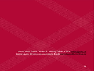 24
Monica Ward, Senior Content & Licensing Officer, CRKN mward@crkn.ca
Joanie Lavoie, Directrice des opérations, Érudit joanie.lavoie@umontreal.ca
 
