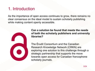 1. Introduction
Can a solution be found that meets the needs
of both the scholarly publishers and university
libraries?
The Érudit Consortium and the Canadian
Research Knowledge Network (CRKN) are
exploring one solution to this challenge through a
strategic partnership that supports the move
towards open access for Canadian francophone
scholarly journals.
3/24
As the importance of open access continues to grow, there remains no
clear consensus on the ideal model to sustain scholarly publishing
while making content openly accessible.
 