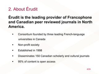 2. About Érudit
Érudit is the leading provider of Francophone
and Canadian peer reviewed journals in North
America.
 Consortium founded by three leading French-language
universities in Canada
 Non-profit society
 Established in 1998
 Disseminates 150 Canadian scholarly and cultural journals
 95% of content is open access
4/24
 